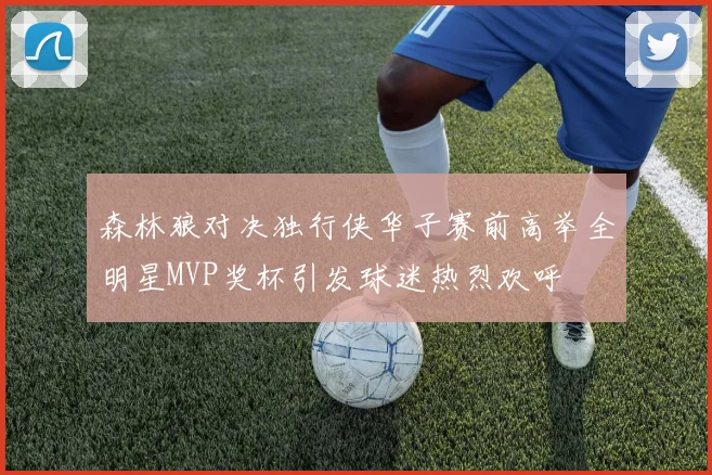 森林狼对决独行侠华子赛前高举全明星MVP奖杯引发球迷热烈欢呼