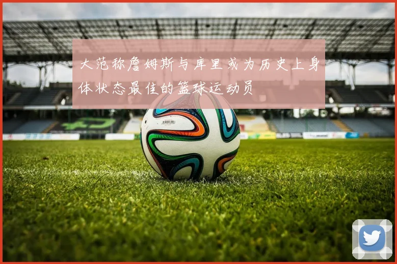 大范称詹姆斯与库里或为历史上身体状态最佳的篮球运动员