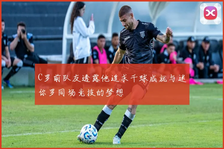 C罗前队友透露他追求千球成就与迷你罗同场竞技的梦想