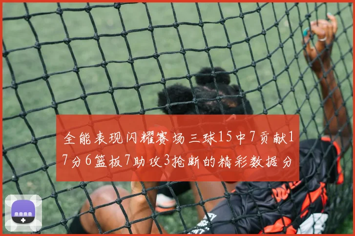 全能表现闪耀赛场三球15中7贡献17分6篮板7助攻3抢断的精彩数据分析
