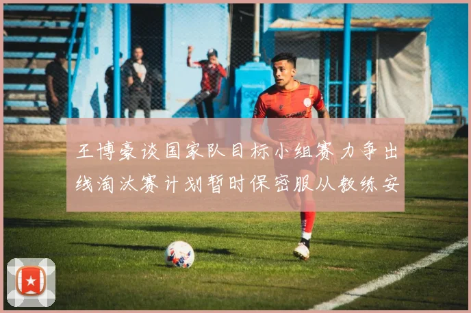 王博豪谈国家队目标小组赛力争出线淘汰赛计划暂时保密服从教练安排