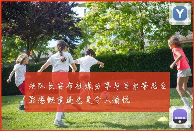 老队长安布社媒分享与马尔蒂尼合影感慨重逢总是令人愉悦