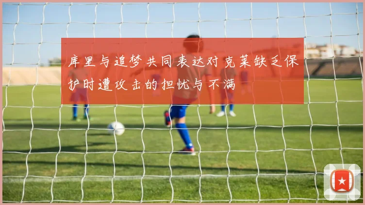 库里与追梦共同表达对克莱缺乏保护时遭攻击的担忧与不满