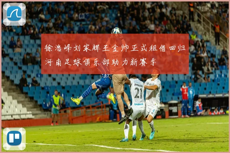 徐浩峰刘家辉王金帅正式租借回归河南足球俱乐部助力新赛季