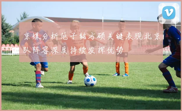 京媒分析范子铭方硕关键表现北京队阵容深度持续发挥优势