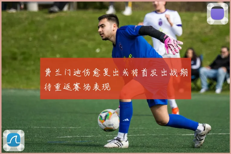费兰门迪伤愈复出或将首发出战期待重返赛场表现
