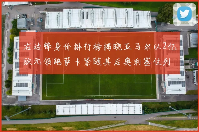 右边锋身价排行榜揭晓亚马尔以2亿欧元领跑萨卡紧随其后奥利塞位列第三