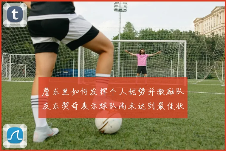詹东里如何发挥个人优势并激励队友东契奇表示球队尚未达到最佳状态