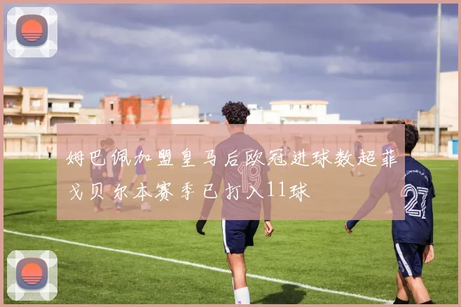 姆巴佩加盟皇马后欧冠进球数超菲戈贝尔本赛季已打入11球