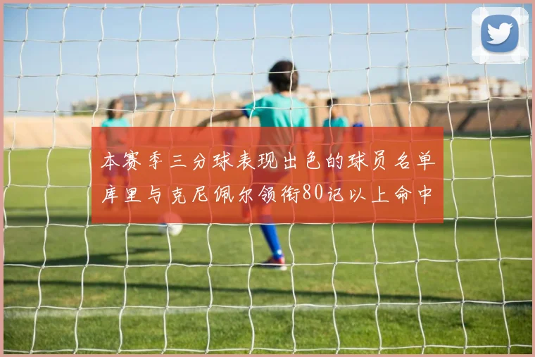 本赛季三分球表现出色的球员名单库里与克尼佩尔领衔80记以上命中率超40