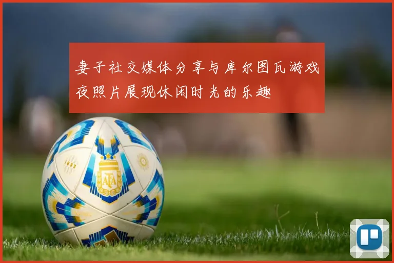 妻子社交媒体分享与库尔图瓦游戏夜照片展现休闲时光的乐趣