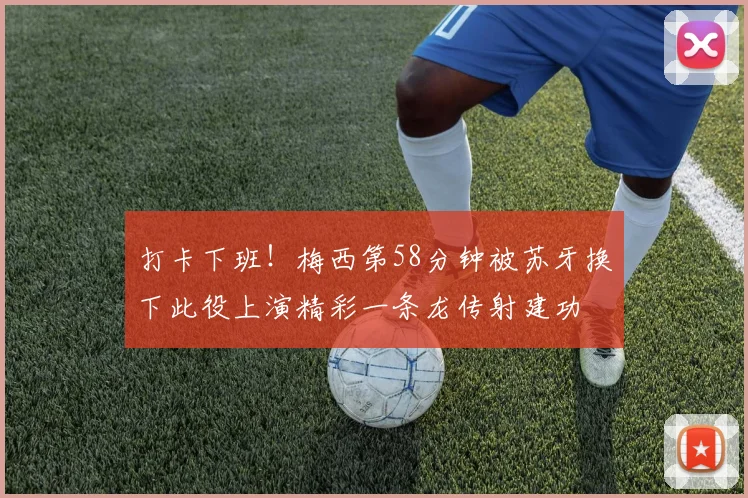 打卡下班！梅西第58分钟被苏牙换下此役上演精彩一条龙传射建功