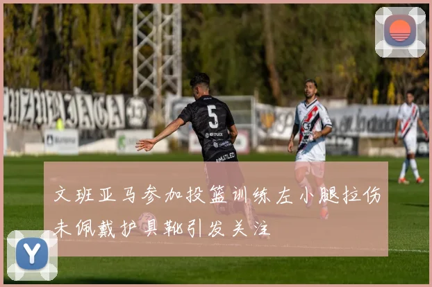 文班亚马参加投篮训练左小腿拉伤未佩戴护具靴引发关注