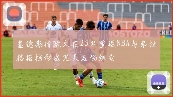 基德期待欧文在25年重返NBA与弗拉格搭档形成完美后场组合