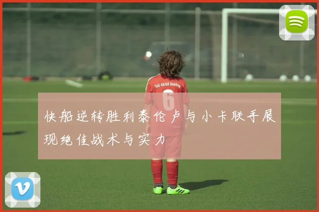 快船逆转胜利泰伦卢与小卡联手展现绝佳战术与实力