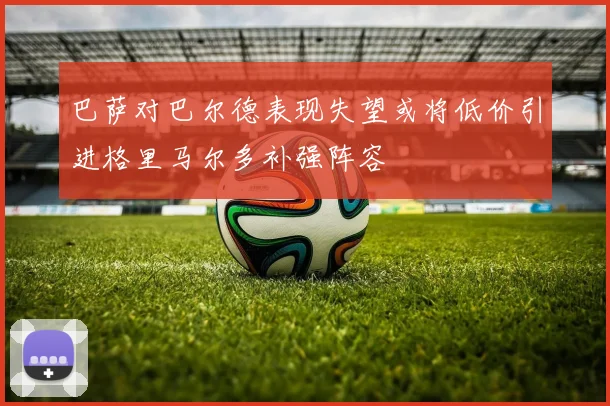 巴萨对巴尔德表现失望或将低价引进格里马尔多补强阵容
